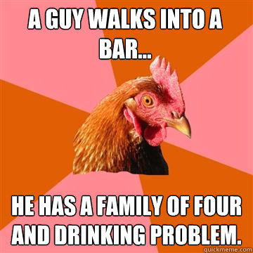 A guy walks into a bar... He has a family of four and drinking problem.  Anti-Joke Chicken