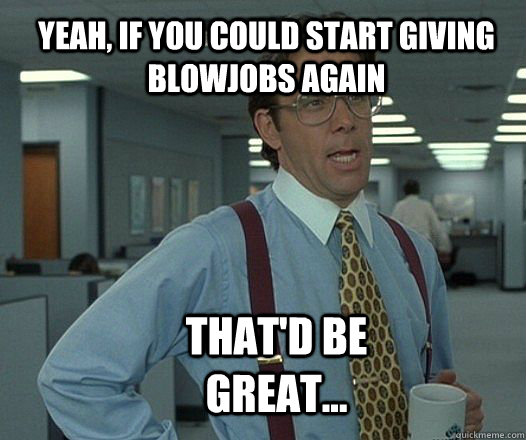 yeah, if you could start giving blowjobs again that'd be great...  