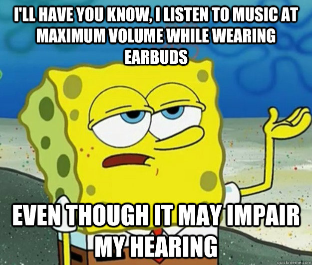 I'll have you know, I listen to music at maximum volume while wearing earbuds even though it may impair my hearing - I'll have you know, I listen to music at maximum volume while wearing earbuds even though it may impair my hearing  Tough Spongebob
