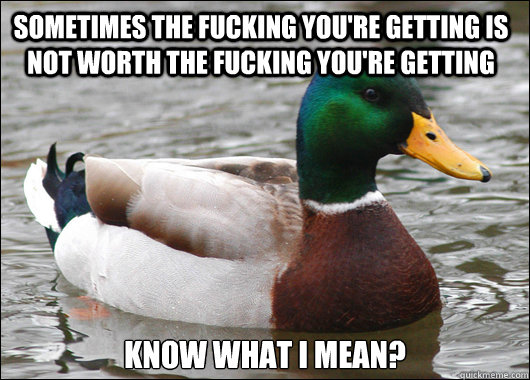 Sometimes the fucking you're getting is not worth the fucking you're getting Know what I mean?  Actual Advice Mallard