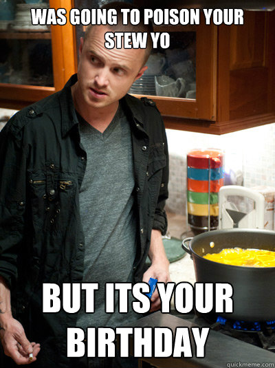 Was going to poison your stew yo But its your birthday  Scumbag Jesse Pinkman