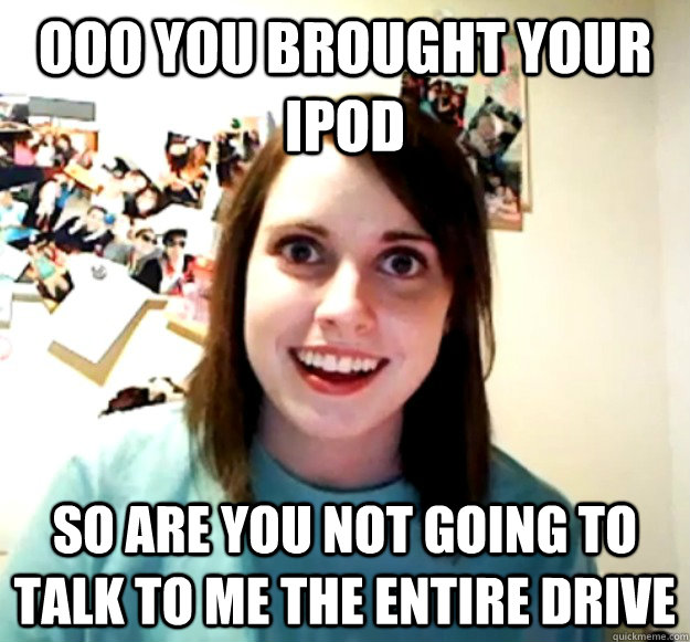 ooo you brought your ipod So are you not going to talk to me the entire drive  Overly Attached Girlfriend