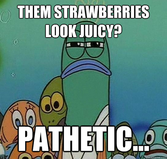 them strawberries look juicy? Pathetic...  Serious fish SpongeBob