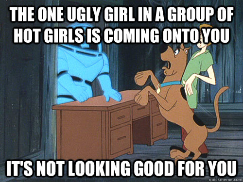 the one ugly girl in a group of hot girls is coming onto you it's not looking good for you  