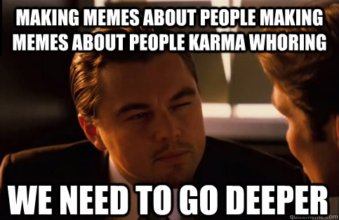Making memes about people making memes about people karma whoring We need to go deeper  