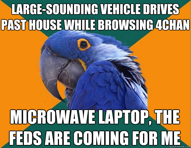 Large-sounding vehicle drives past house while browsing 4chan microwave laptop, the feds are coming for me - Large-sounding vehicle drives past house while browsing 4chan microwave laptop, the feds are coming for me  Paranoid Parrot
