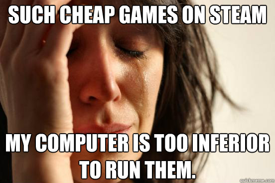 Such cheap games on steam My computer is too inferior to run them. - Such cheap games on steam My computer is too inferior to run them.  First World Problems