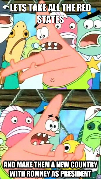 Lets take all the red states and make them a new country with Romney as President  Push it somewhere else Patrick