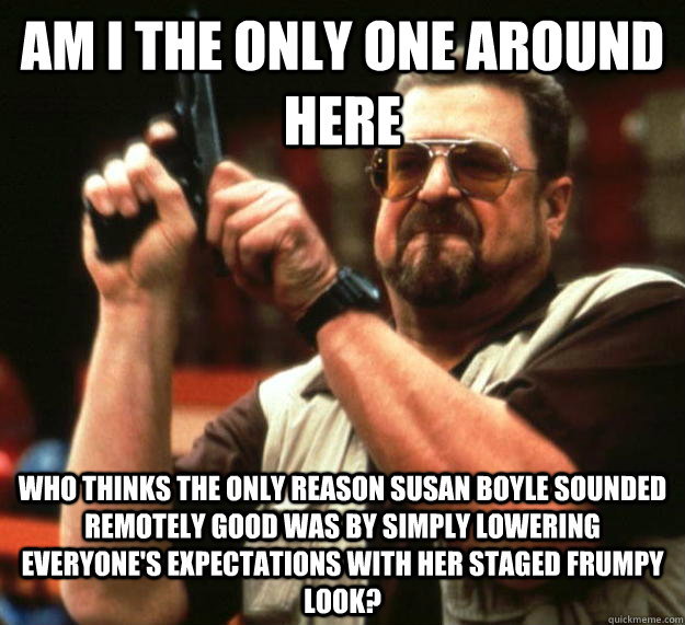 am I the only one around here who thinks the only reason susan boyle sounded remotely good was by simply lowering everyone's expectations with her staged frumpy look? - am I the only one around here who thinks the only reason susan boyle sounded remotely good was by simply lowering everyone's expectations with her staged frumpy look?  Angry Walter