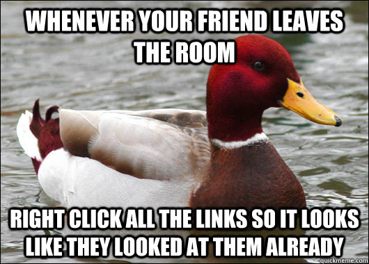Whenever your friend leaves the room Right click all the links so it looks like they looked at them already  Malicious Advice Mallard