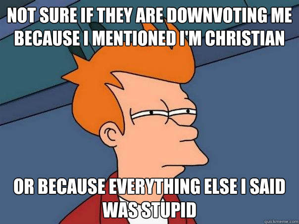 Not sure if they are downvoting me because I mentioned I'm Christian Or because everything else I said was stupid  Futurama Fry