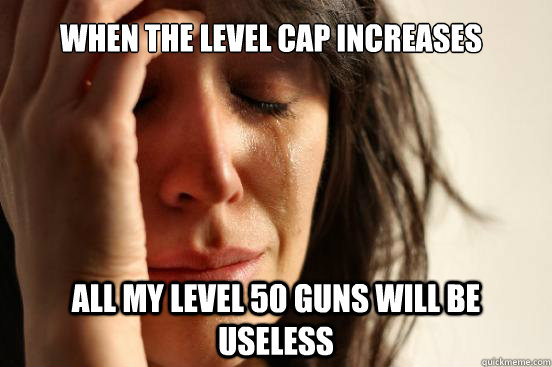 When the level cap increases All my level 50 guns will be useless  First World Problems