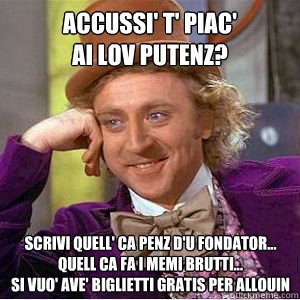 accussi' t' piac' 
Ai Lov Putenz? scrivi quell' ca penz d'u fondator... quell ca fa i memi brutti...
si vuo' ave' biglietti gratis per allouin  