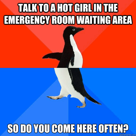 Talk to a hot girl in the emergency room waiting area So do you come here often?  Socially Awesome Awkward Penguin