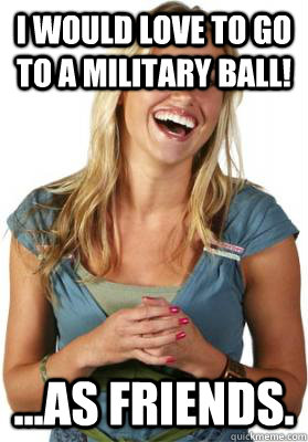 i would love to go to a military ball! ...as friends.  Friend Zone Fiona