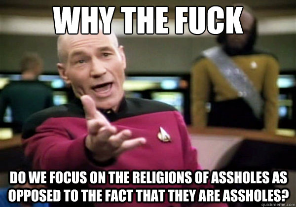 Why the fuck Do we focus on the religions of assholes as opposed to the fact that they are assholes?  Why The Fuck Picard