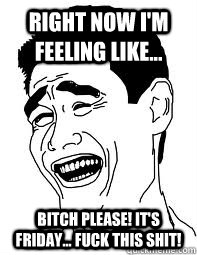 Right now i'm feeling like... Bitch please! it's Friday... FUCK THIS SHIT!  Bitch please
