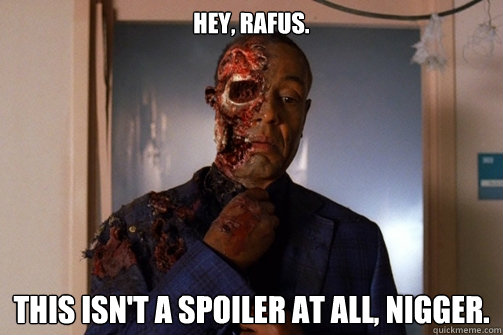 Hey, RAFUS. this isn't a spoiler at all, nigger.  Gus Fring Faceoff