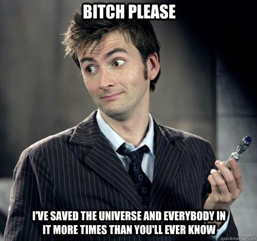 I've saved the universe and everybody in it more times than you'll ever know Bitch please - I've saved the universe and everybody in it more times than you'll ever know Bitch please  IDK Doctor Who