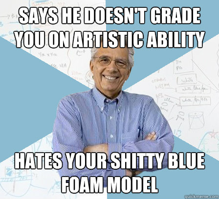 says he doesn't grade you on artistic ability hates your shitty blue foam model  EngineeringProfessor