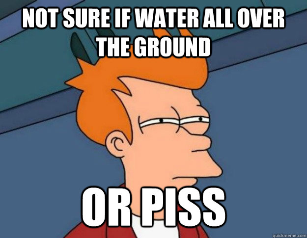 not sure if water all over the ground or piss  NOT SURE IF IM HUNGRY or JUST BORED