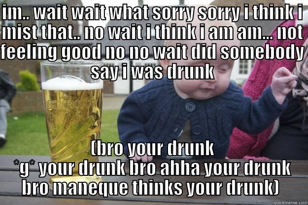 IM.. WAIT WAIT WHAT SORRY SORRY I THINK I MIST THAT.. NO WAIT I THINK I AM AM... NOT FEELING GOOD NO NO WAIT DID SOMEBODY SAY I WAS DRUNK (BRO YOUR DRUNK *G* YOUR DRUNK BRO AHHA YOUR DRUNK BRO MANEQUE THINKS YOUR DRUNK)  drunk baby