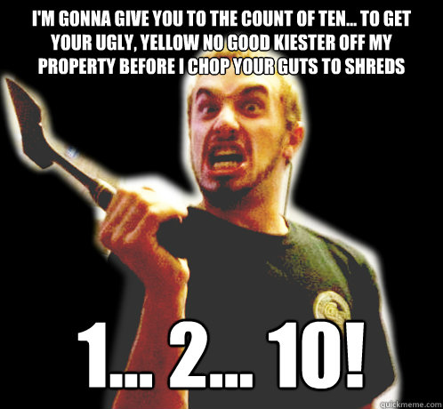 I'm gonna give you to the count of ten... to get your ugly, yellow no good kiester off my property before I chop your guts to shreds
 1... 2... 10! - I'm gonna give you to the count of ten... to get your ugly, yellow no good kiester off my property before I chop your guts to shreds
 1... 2... 10!  Hatchet Boy Said