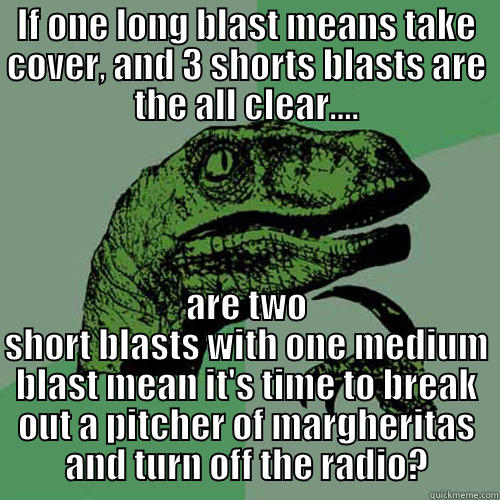 IF ONE LONG BLAST MEANS TAKE COVER, AND 3 SHORTS BLASTS ARE THE ALL CLEAR.... ARE TWO SHORT BLASTS WITH ONE MEDIUM BLAST MEAN IT'S TIME TO BREAK OUT A PITCHER OF MARGHERITAS AND TURN OFF THE RADIO? Philosoraptor