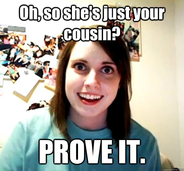 Oh, so she's just your cousin? PROVE IT.  OverlyAttachedGirlfriend