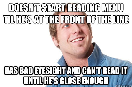 doesn't start reading menu til he's at the front of the line has bad eyesight and can't read it until he's close enough - doesn't start reading menu til he's at the front of the line has bad eyesight and can't read it until he's close enough  Misunderstood D-Bag