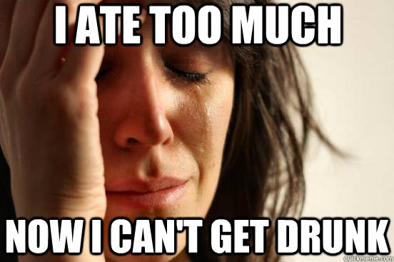 I ate too much now i can't get drunk  First World Problems