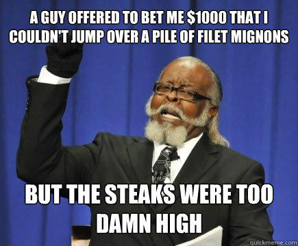 a guy offered to bet me $1000 that i couldn't jump over a pile of filet mignons but the steaks were too damn high - a guy offered to bet me $1000 that i couldn't jump over a pile of filet mignons but the steaks were too damn high  Too Damn High