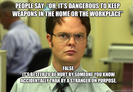 People say, “oh, it’s dangerous to keep weapons in the home or the workplace” FALSE.  
It’s better to be hurt by someone you know accidentally than by a stranger on purpose.  Schrute