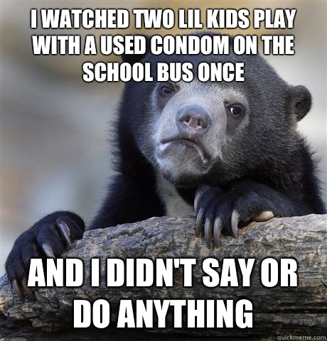 I watched two lil kids play with a used condom on the school bus once And I didn't say or do anything   Confession Bear