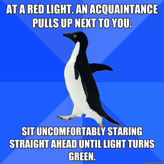 At a red light. An acquaintance pulls up next to you. Sit uncomfortably staring straight ahead until light turns green.  Socially Awkward Penguin