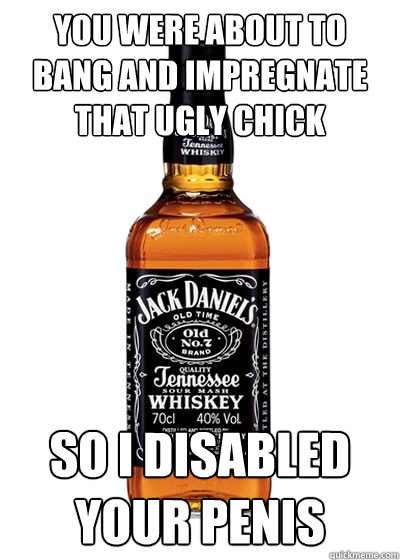 You were about to bang and impregnate that ugly chick So I disabled your penis - You were about to bang and impregnate that ugly chick So I disabled your penis  Good Guy Alcohol