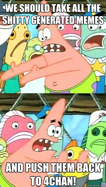 we should take all the shitty generated memes and push them back to 4chan!  Push it somewhere else Patrick