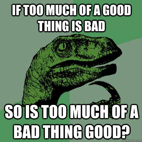 if too much of a good thing is bad so is too much of a bad thing good?  Philosoraptor