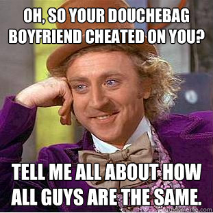 Oh, so your douchebag boyfriend cheated on you? tell me all about how all guys are the same.   Condescending Wonka