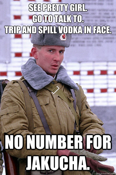 see pretty girl.
go to talk to.
trip and spill vodka in face. No number for Jakucha.  Jakucha