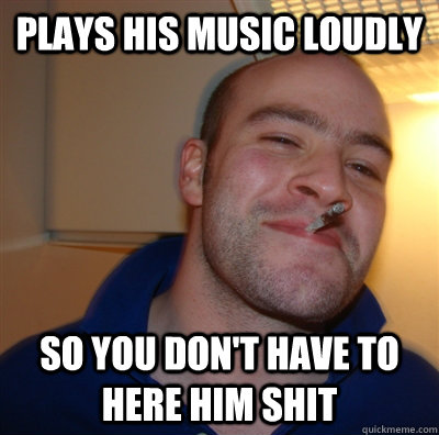 Plays his music loudly So you don't have to here him shit  GoodGuyGreg