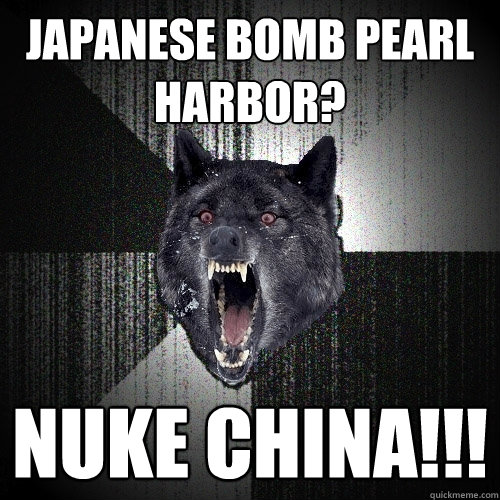 Japanese bomb pearl harbor? nuke china!!!  Insanity Wolf