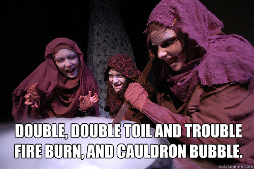 Double, double toil and trouble
Fire burn, and cauldron bubble. - Double, double toil and trouble
Fire burn, and cauldron bubble.  Macbeth Witches