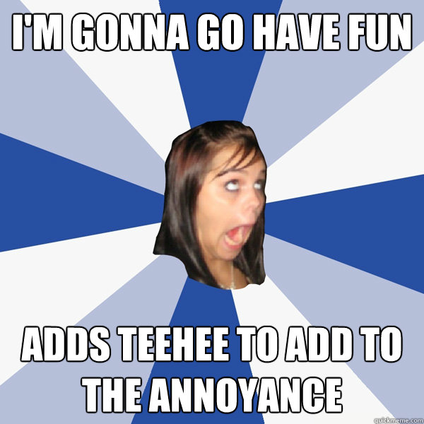 I'm gonna go have fun Adds Teehee to add to the annoyance  Annoying Facebook Girl
