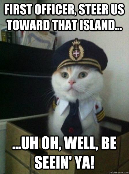 First Officer, Steer us toward that island... ...Uh Oh, well, be seein' ya!  Captain kitteh