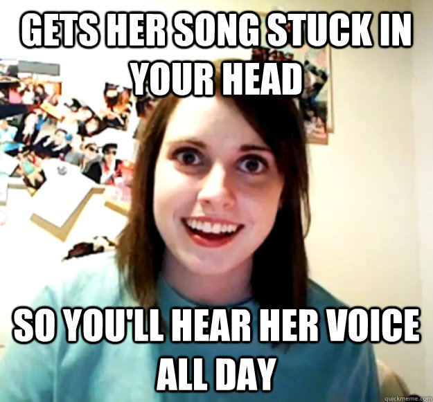 Gets her song stuck in your head so you'll hear her voice all day  Overly Attached Girlfriend