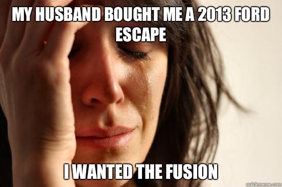 My husband bought me a 2013 Ford Escape I wanted the Fusion - My husband bought me a 2013 Ford Escape I wanted the Fusion  First World Problems