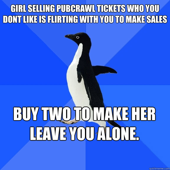 girl selling pubcrawl tickets who you dont like is flirting with you to make sales buy two to make her leave you alone.    Socially Awkward Penguin