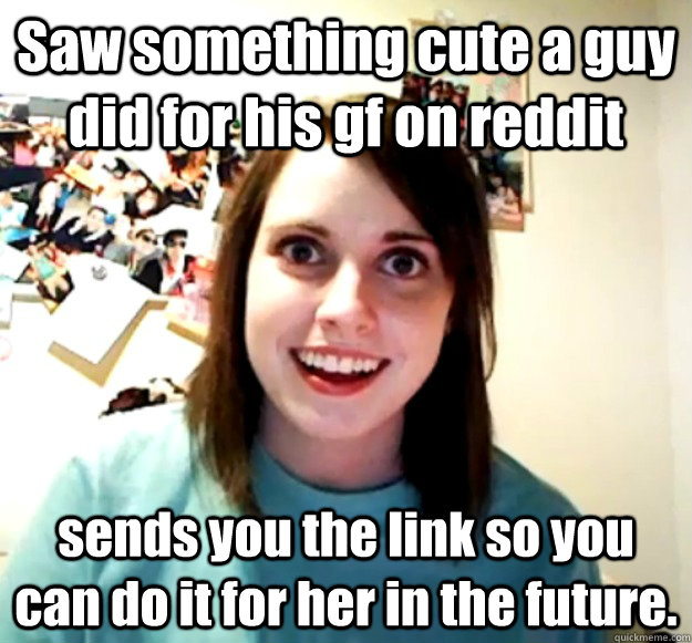 Saw something cute a guy did for his gf on reddit sends you the link so you can do it for her in the future.    Overly Attached Girlfriend