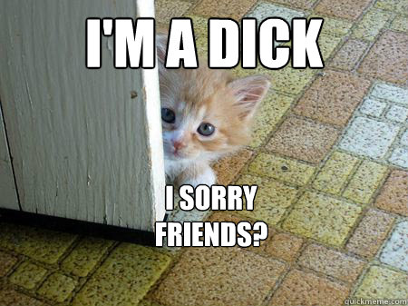 I'm a Dick
 I Sorry 
Friends?  Sorry Cat